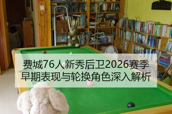 费城76人新秀后卫2026赛季早期表现与轮换角色深入解析